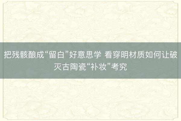 把残骸酿成“留白”好意思学 看穿明材质如何让破灭古陶瓷“补妆”考究