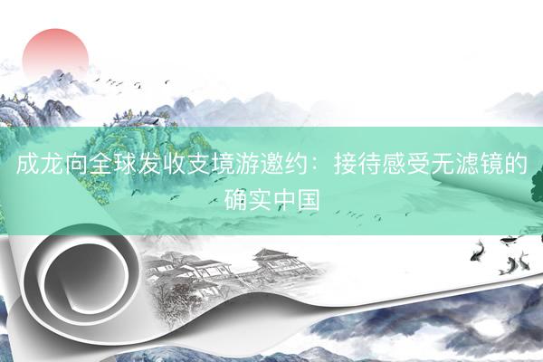 成龙向全球发收支境游邀约：接待感受无滤镜的确实中国