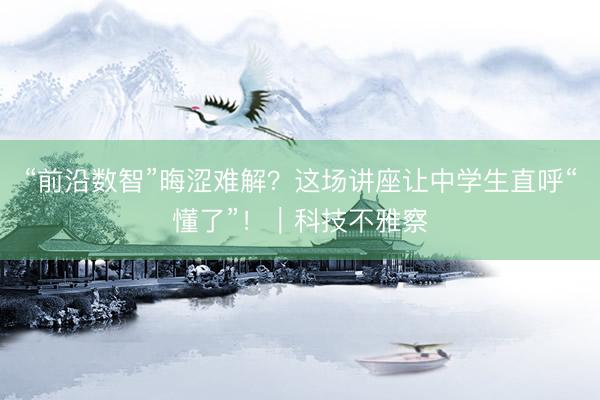 “前沿数智”晦涩难解？这场讲座让中学生直呼“懂了”！｜科技不雅察