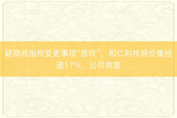磋商戒指权变更事项“告吹”，和仁科技股价重挫逾17%，公司恢复