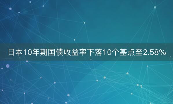 日本10年期国债收益率下落10个基点至2.58%