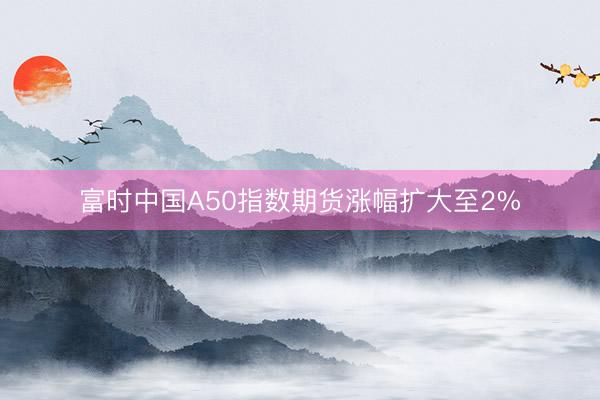 富时中国A50指数期货涨幅扩大至2%