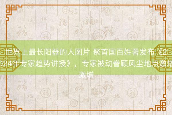 世界上最长阳器的人图片 聚首国百姓署发布《2024年专家趋势讲授》，专家被动眷顾风尘地点激增