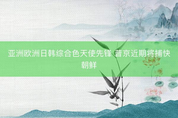 亚洲欧洲日韩综合色天使先锋 普京近期将捕快朝鲜