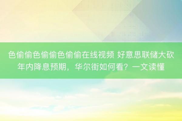 色偷偷色偷偷色偷偷在线视频 好意思联储大砍年内降息预期，华尔街如何看？一文读懂