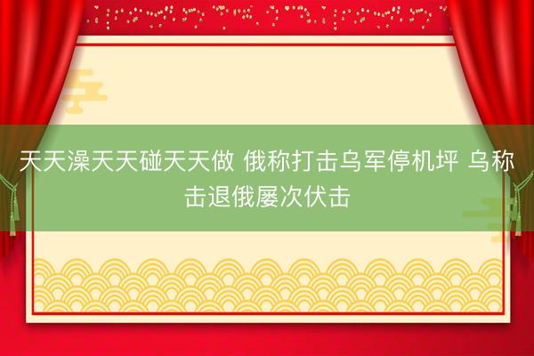 天天澡天天碰天天做 俄称打击乌军停机坪 乌称击退俄屡次伏击