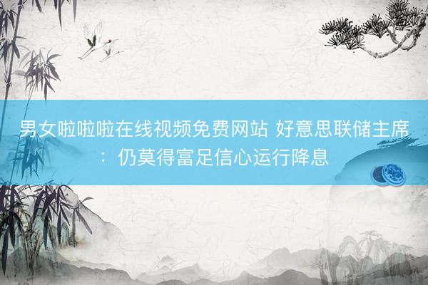 男女啦啦啦在线视频免费网站 好意思联储主席：仍莫得富足信心运行降息