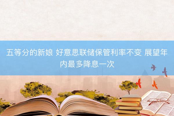 五等分的新娘 好意思联储保管利率不变 展望年内最多降息一次