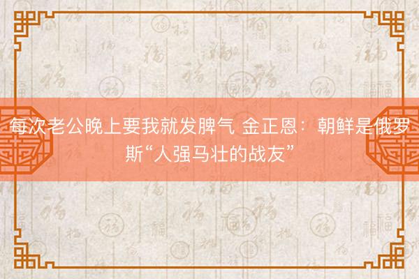 每次老公晚上要我就发脾气 金正恩：朝鲜是俄罗斯“人强马壮的战友”