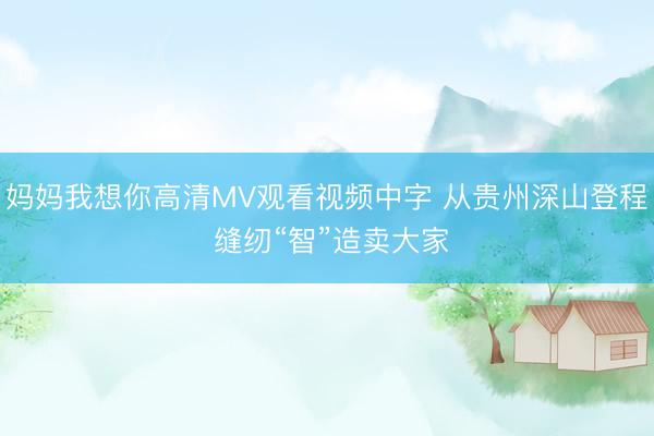 妈妈我想你高清MV观看视频中字 从贵州深山登程 缝纫“智”造卖大家