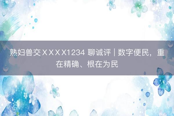 熟妇兽交ⅩXⅩX1234 聊诚评 | 数字便民，重在精确、根在为民