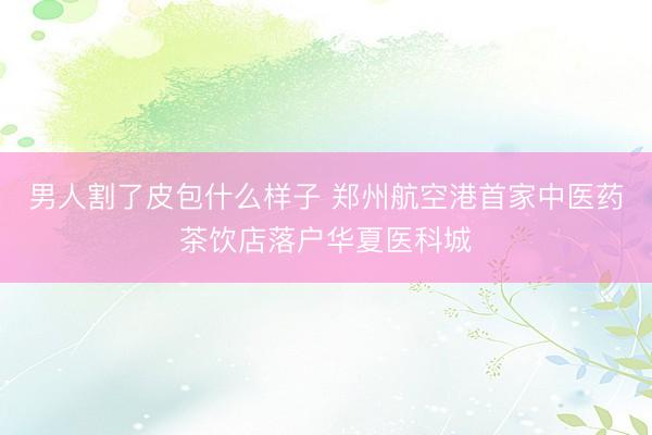 男人割了皮包什么样子 郑州航空港首家中医药茶饮店落户华夏医科城