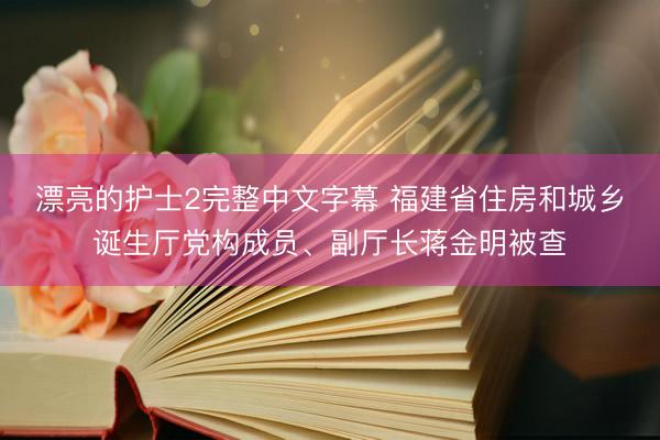 漂亮的护士2完整中文字幕 福建省住房和城乡诞生厅党构成员、副厅长蒋金明被查
