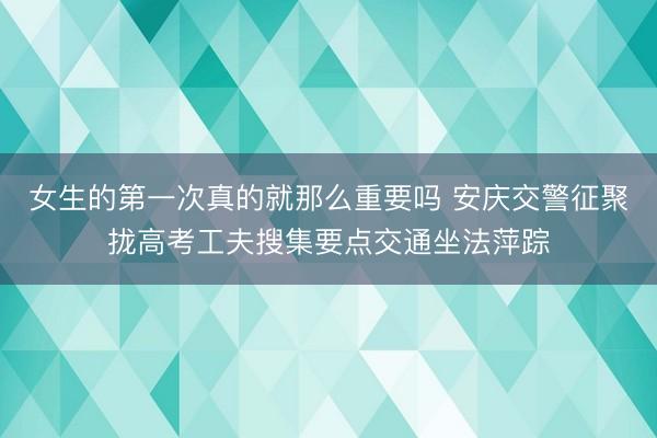 女生的第一次真的就那么重要吗 安庆交警征聚拢高考工夫搜集要点交通坐法萍踪