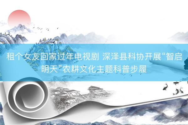 租个女友回家过年电视剧 深泽县科协开展“智启明天”农耕文化主题科普步履