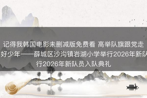 记得我韩国电影未删减版免费看 高举队旗跟党走 作念新期间好少年——薛城区沙沟镇岩湖小学举行2026年新队员入队典礼
