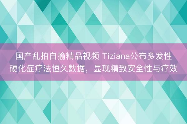 国产乱拍自揄精品视频 Tiziana公布多发性硬化症疗法恒久数据，显现精致安全性与疗效