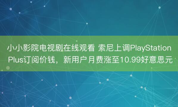 小小影院电视剧在线观看 索尼上调PlayStation Plus订阅价钱，新用户月费涨至10.99好意思元