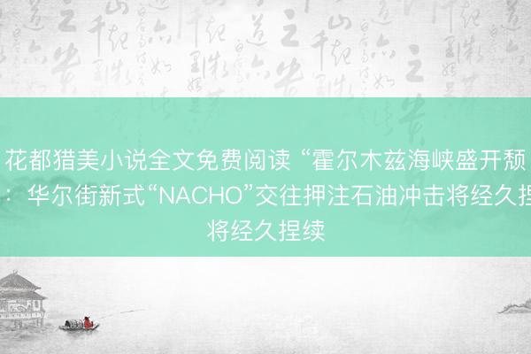 花都猎美小说全文免费阅读 “霍尔木兹海峡盛开颓落”：华尔街新式“NACHO”交往押注石油冲击将经久捏续