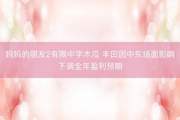 妈妈的朋友2有限中字木瓜 丰田因中东场面影响下调全年盈利预期