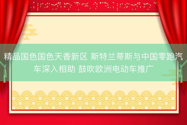精品国色国色天香新区 斯特兰蒂斯与中国零跑汽车深入相助 鼓吹欧洲电动车推广