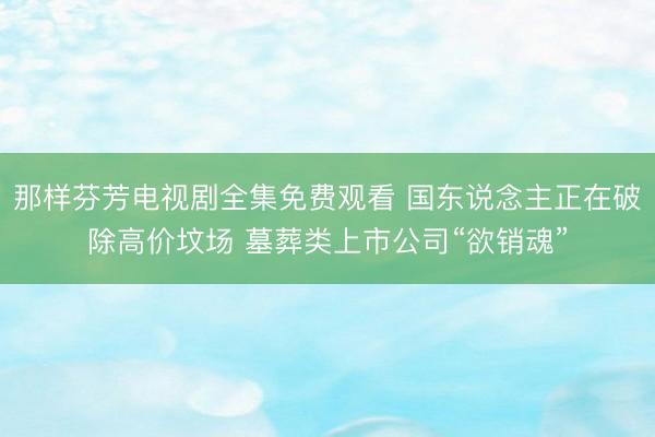 那样芬芳电视剧全集免费观看 国东说念主正在破除高价坟场 墓葬类上市公司“欲销魂”