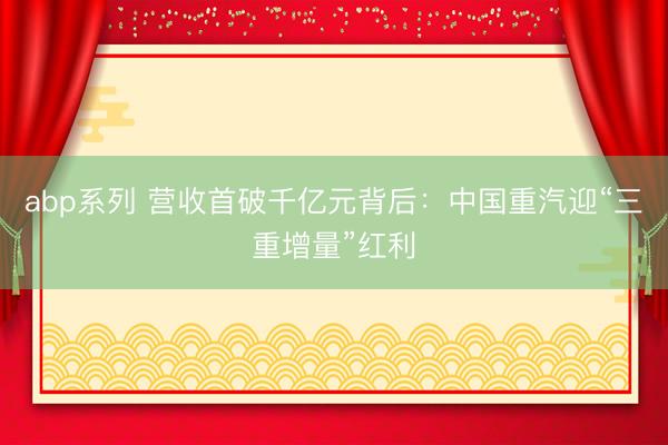 abp系列 营收首破千亿元背后：中国重汽迎“三重增量”红利