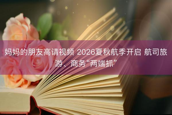 妈妈的朋友高请视频 2026夏秋航季开启 航司旅游、商务“两端抓”