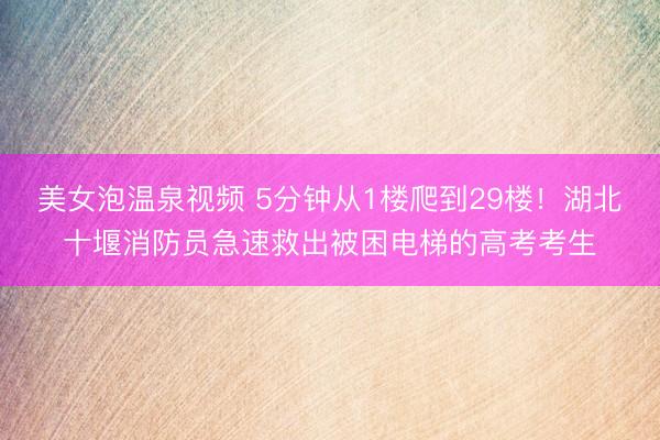 美女泡温泉视频 5分钟从1楼爬到29楼！湖北十堰消防员急速救出被困电梯的高考考生