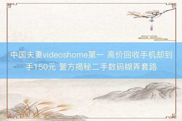 中国夫妻videoshome第一 高价回收手机却到手150元 警方揭秘二手数码糊弄套路