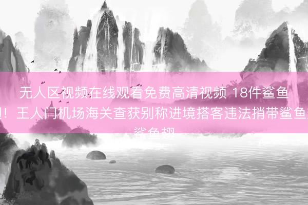 无人区视频在线观看免费高清视频 18件鲨鱼翅！王人门机场海关查获别称进境搭客违法捎带鲨鱼翅