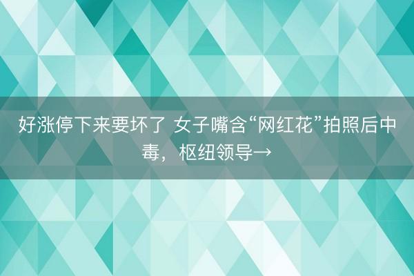 好涨停下来要坏了 女子嘴含“网红花”拍照后中毒，枢纽领导→