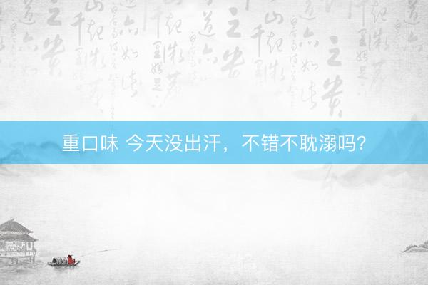 重口味 今天没出汗，不错不耽溺吗？