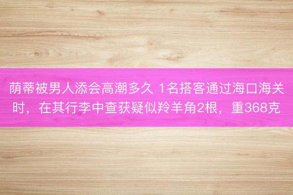 荫蒂被男人添会高潮多久 1名搭客通过海口海关时，在其行李中查获疑似羚羊角2根，重368克