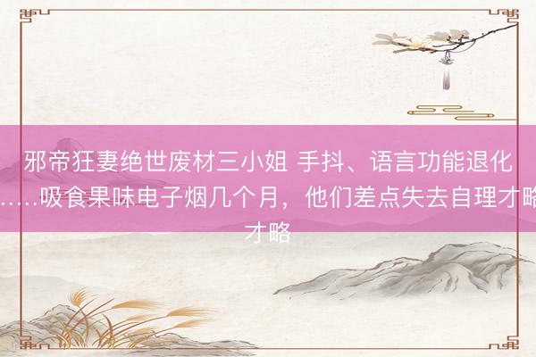 邪帝狂妻绝世废材三小姐 手抖、语言功能退化……吸食果味电子烟几个月，他们差点失去自理才略