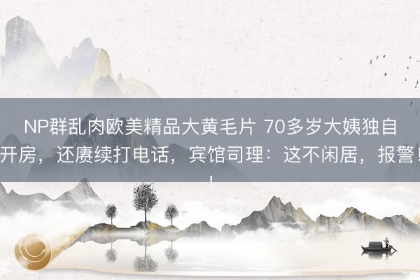 NP群乱肉欧美精品大黄毛片 70多岁大姨独自开房,还赓续打电话,宾馆司理:这不闲居,报警!