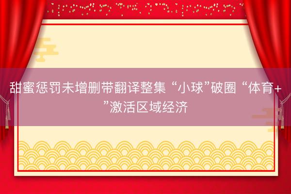 甜蜜惩罚未增删带翻译整集 “小球”破圈 “体育+”激活区域经济