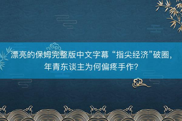 漂亮的保姆完整版中文字幕 “指尖经济”破圈，年青东谈主为何偏疼手作？