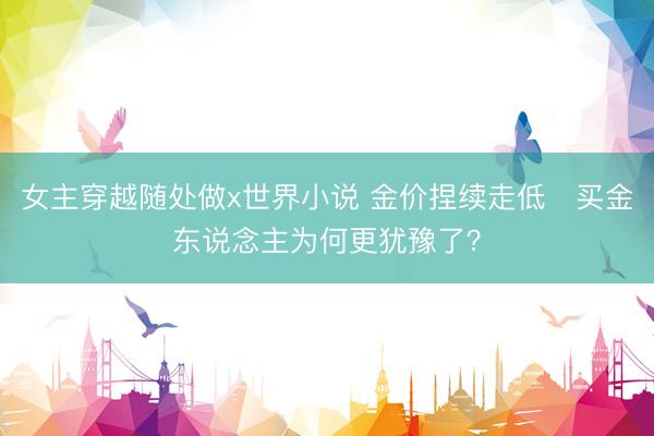 女主穿越随处做x世界小说 金价捏续走低　买金东说念主为何更犹豫了？