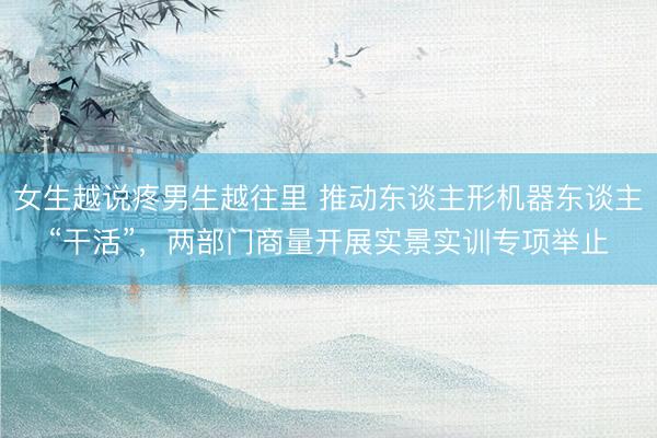 女生越说疼男生越往里 推动东谈主形机器东谈主“干活”，两部门商量开展实景实训专项举止