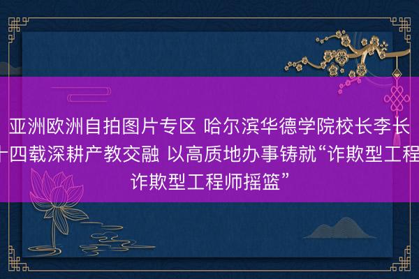亚洲欧洲自拍图片专区 哈尔滨华德学院校长李长威：三十四载深耕产教交融 以高质地办事铸就“诈欺型工程师摇篮”