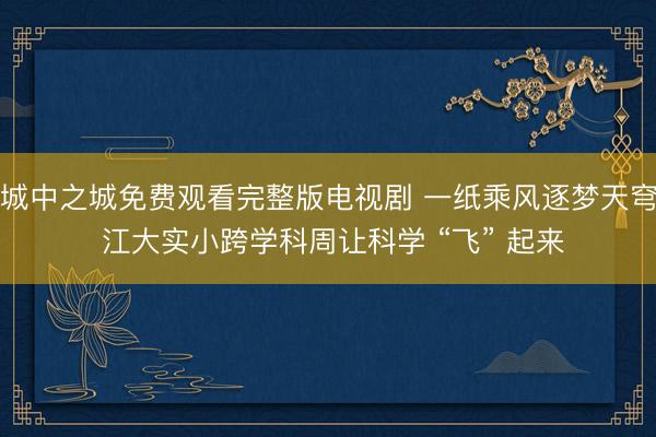 城中之城免费观看完整版电视剧 一纸乘风逐梦天穹 江大实小跨学科周让科学 “飞” 起来