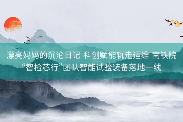 漂亮妈妈的沉沦日记 科创赋能轨走运维 南铁院“智检芯行”团队智能试验装备落地一线