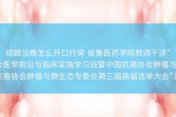 结婚当晚怎么开口行房 皆鲁医药学院教师干涉“2026年肿瘤微生态整合医学前沿与临床实施学习班暨中国抗癌协会肿瘤与微生态专委会第三届换届选举大会”并作学术施展