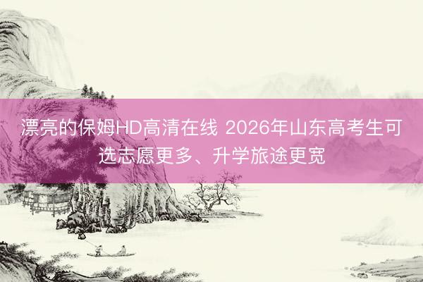 漂亮的保姆HD高清在线 2026年山东高考生可选志愿更多、升学旅途更宽