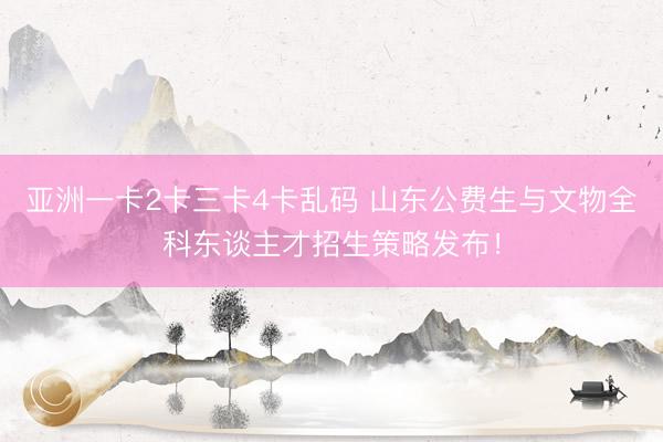亚洲一卡2卡三卡4卡乱码 山东公费生与文物全科东谈主才招生策略发布！