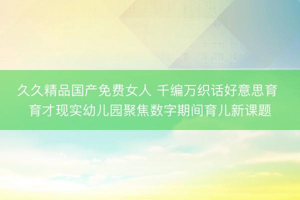 久久精品国产免费女人 千编万织话好意思育 育才现实幼儿园聚焦数字期间育儿新课题
