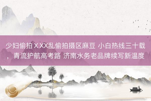 少妇偷拍ⅩXX乱偷拍摄区麻豆 小白热线三十载，青流护航高考路 济南水务老品牌续写新温度