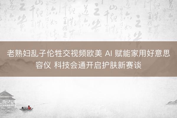 老熟妇乱子伦牲交视频欧美 AI 赋能家用好意思容仪 科技会通开启护肤新赛谈
