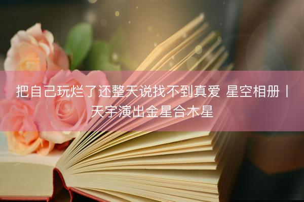 把自己玩烂了还整天说找不到真爱 星空相册丨天宇演出金星合木星